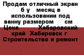 Продам отличный экран б/у 1 месяц в использовании под ванну размером 150 см › Цена ­ 950 - Хабаровский край, Хабаровск г. Строительство и ремонт » Сантехника   . Хабаровский край